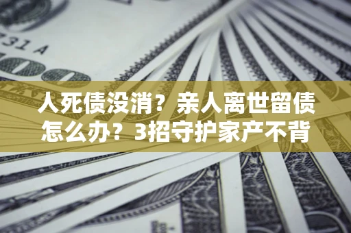 北京人死债没消？亲人离世留债怎么办？3招守护家产不背锅