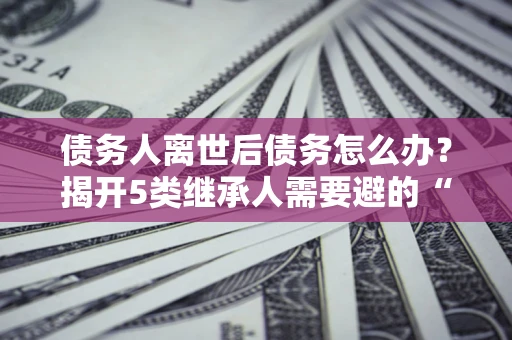 北京债务人离世后债务怎么办？揭开5类继承人需要避的“坑”